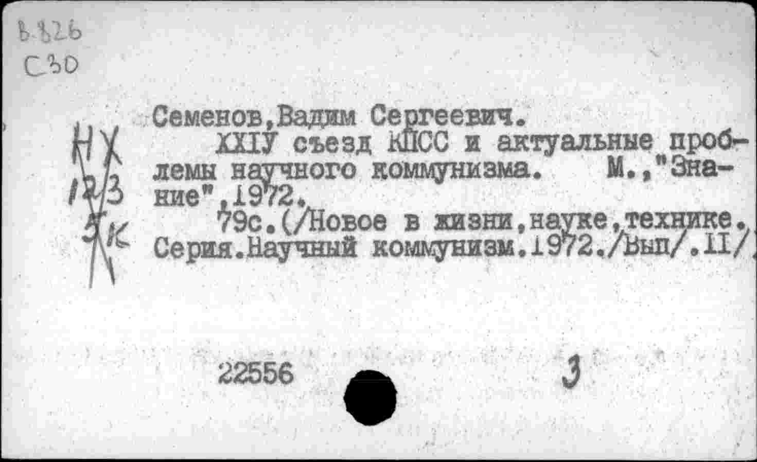 ﻿ьиь ело
., ' Семенов,Вадим Сергеевич.
НУ ШУ съезд КПСС и актуальные проб-лемы научного коммунизма. М.,"3на-ние",1972*
79с.(/Новое в жизни,науке,технике. Серия.Научный коммунизм. 1972./Выл/.II/
22556
3